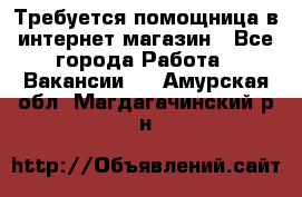 Требуется помощница в интернет-магазин - Все города Работа » Вакансии   . Амурская обл.,Магдагачинский р-н